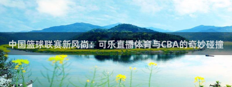 中国篮球联赛新风尚：可乐直播体育与CBA的奇妙碰撞